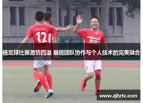 杨足球比赛激情四溢 展现团队协作与个人技术的完美融合